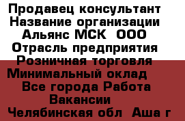 Продавец-консультант › Название организации ­ Альянс-МСК, ООО › Отрасль предприятия ­ Розничная торговля › Минимальный оклад ­ 1 - Все города Работа » Вакансии   . Челябинская обл.,Аша г.